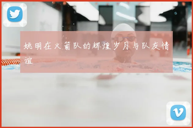 姚明在火箭队的辉煌岁月与队友情谊