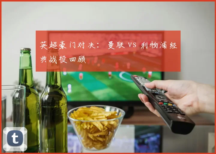 英超豪门对决:曼联 vs 利物浦经典战役回顾