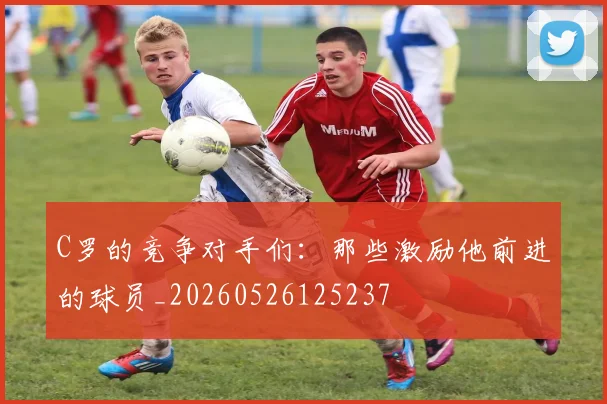 C罗的竞争对手们：那些激励他前进的球员_20260526125237