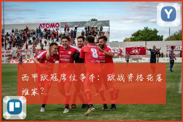西甲欧冠席位争夺:欧战资格花落谁家?