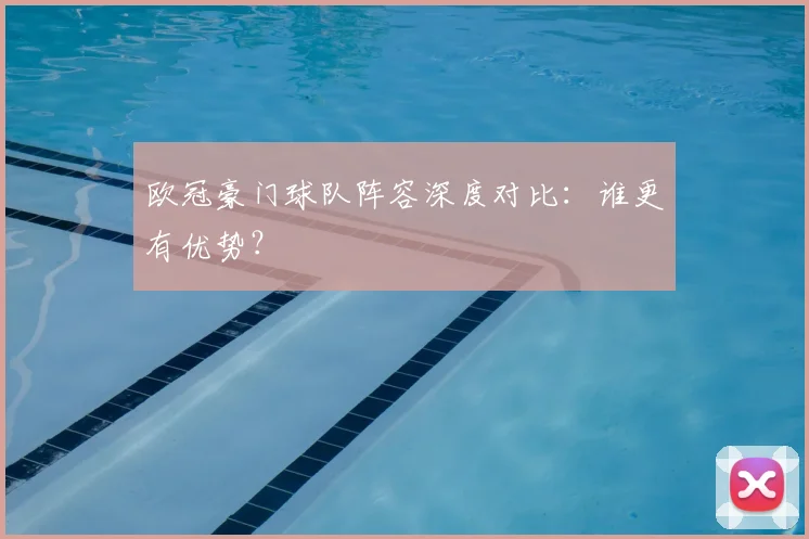 欧冠豪门球队阵容深度对比：谁更有优势？
