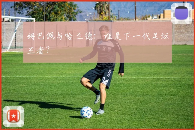 姆巴佩与哈兰德：谁是下一代足坛王者？