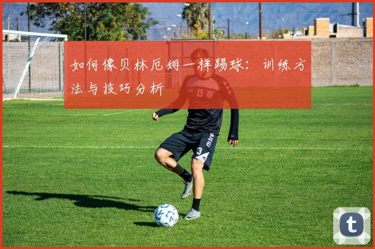 如何像贝林厄姆一样踢球：训练方法与技巧分析
