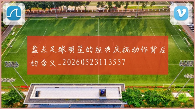 盘点足球明星的经典庆祝动作背后的含义_20260523113557