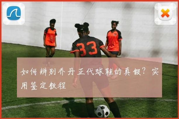 如何辨别乔丹正代球鞋的真假?实用鉴定教程