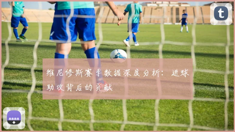 维尼修斯赛季数据深度分析:进球助攻背后的贡献