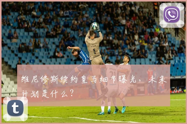 维尼修斯续约皇马细节曝光，未来计划是什么？