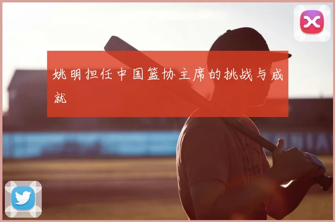 姚明担任中国篮协主席的挑战与成就