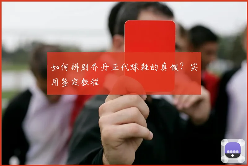 如何辨别乔丹正代球鞋的真假？实用鉴定教程