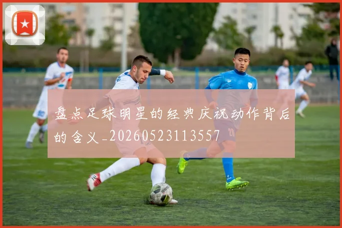 盘点足球明星的经典庆祝动作背后的含义_20260523113557