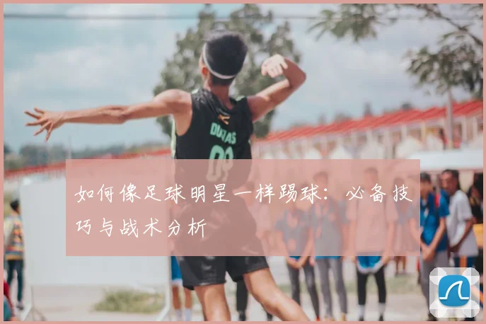 如何像足球明星一样踢球：必备技巧与战术分析