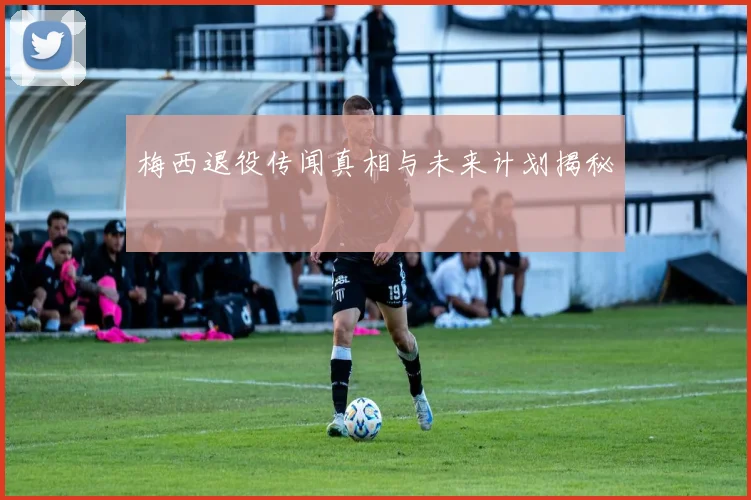 梅西退役传闻真相与未来计划揭秘