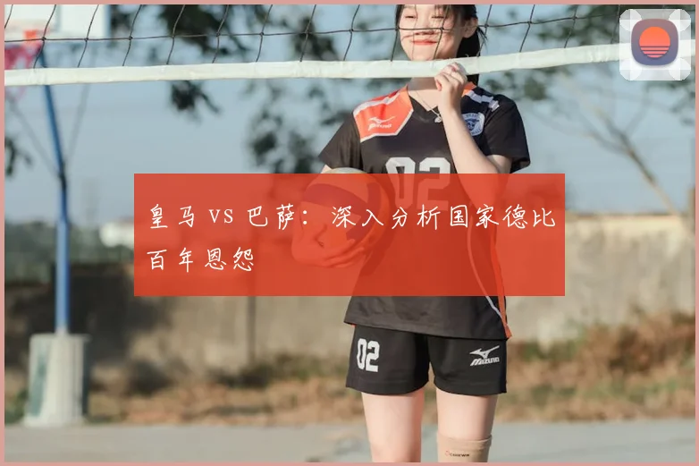 皇马 vs 巴萨：深入分析国家德比百年恩怨