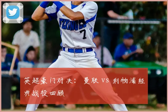 英超豪门对决：曼联 vs 利物浦经典战役回顾