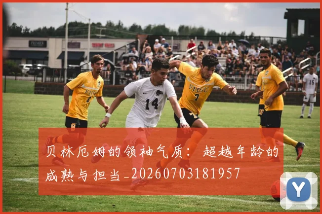 贝林厄姆的领袖气质：超越年龄的成熟与担当_20260703181957