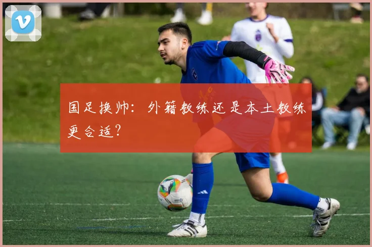 国足换帅：外籍教练还是本土教练更合适？