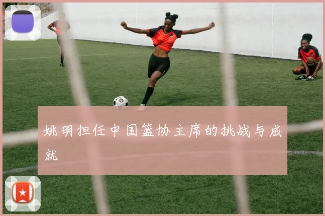 姚明担任中国篮协主席的挑战与成就