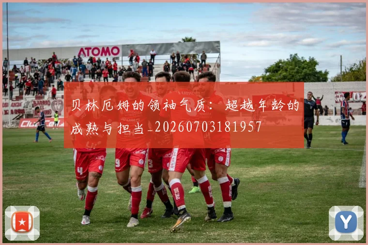 贝林厄姆的领袖气质：超越年龄的成熟与担当_20260703181957
