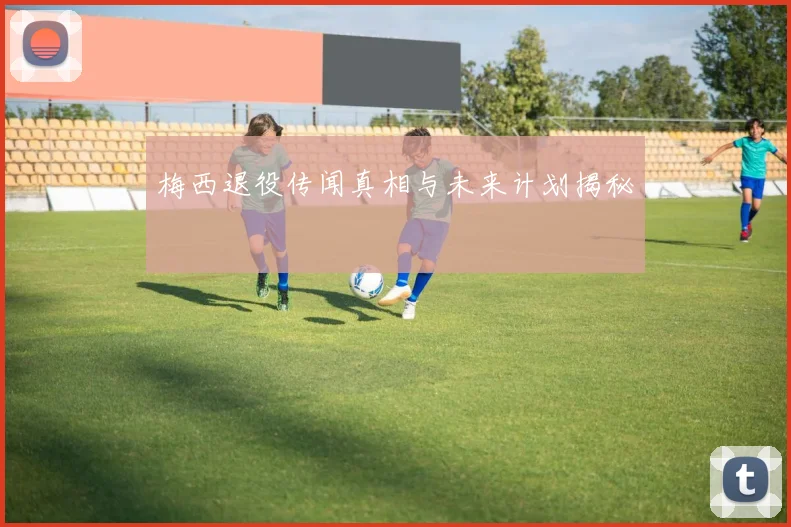 梅西退役传闻真相与未来计划揭秘